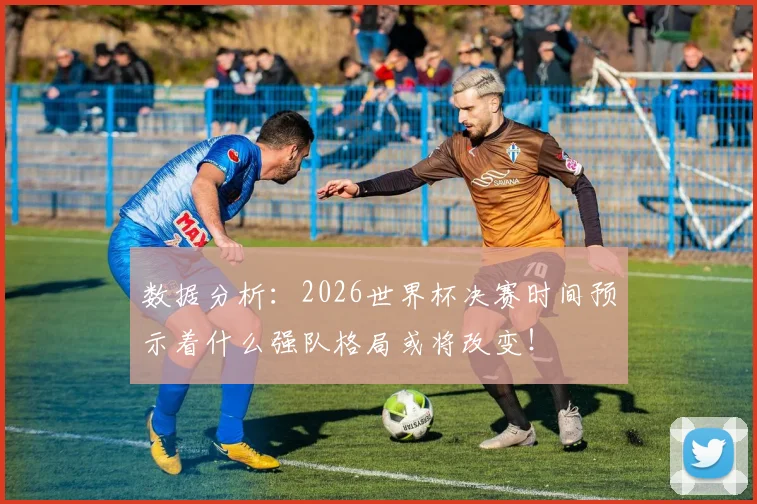 数据分析：2026世界杯决赛时间预示着什么强队格局或将改变！