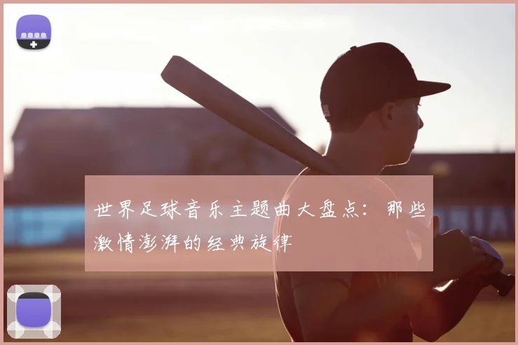世界足球音乐主题曲大盘点：那些激情澎湃的经典旋律