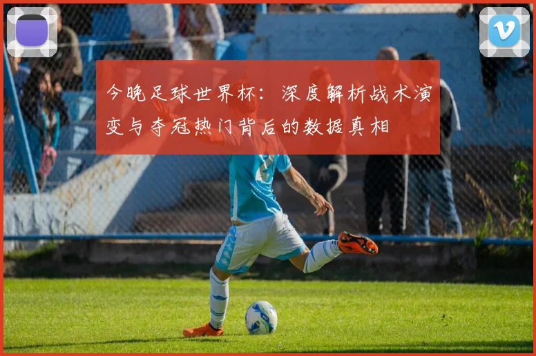 今晚足球世界杯:深度解析战术演变与夺冠热门背后的数据真相