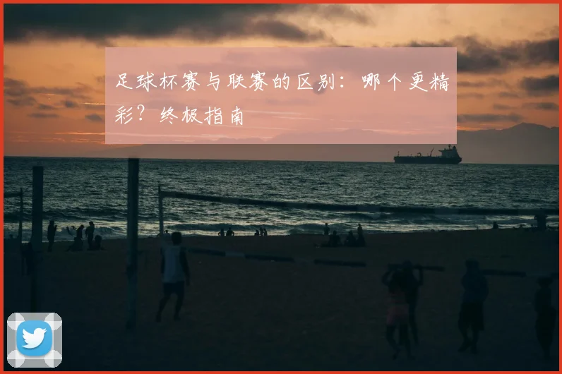足球杯赛与联赛的区别：哪个更精彩？终极指南