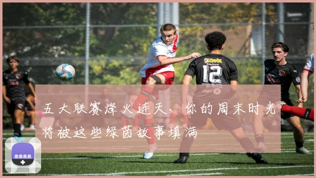 五大联赛烽火连天，你的周末时光将被这些绿茵故事填满